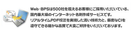 Web-BPSは500社を超えるお客様にご採用いただいている、国内最大級のインターネット名刺作成サービスです。リアルタイムPDF校正を実現した高い技術力と、厳密なCIを遵守できる確かな品質で大変ご好評をいただいております。